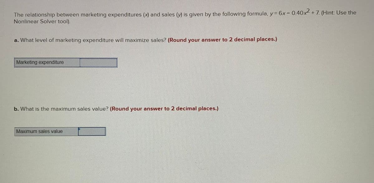 The relationship between marketing expenditures (x) and sales (y) is given by the following formula, y= 6x– 0.40x² + 7. (Hint: Use the
Nonlinear Solver tool).
a. What level of marketing expenditure will maximize sales? (Round your answer to 2 decimal places.)
Marketing expenditure
b. What is the maximum sales value? (Round your answer to 2 decimal places.)
Maximum sales value
