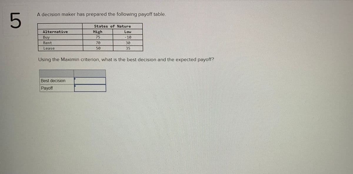 A decision maker has prepared the following payoff table.
5
States of Nature
Alternative
High
Low
Buy
75
|-10
Rent
70
30
Lease
50
35
Using the Maximin criterion, what is the best decision and the expected payoff?
Best decision
Payoff
