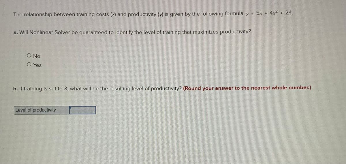 The relationship between training costs (x) and productivity (y) is given by the following formula, y = 5x + 4x² + 24.
a. Will Nonlinear Solver be quaranteed to identify the level of training that maximizes productivity?
O No
O Yes
b. If training is set to 3, what will be the resulting level of productivity? (Round your answer to the nearest whole number.)
Level of productivity
