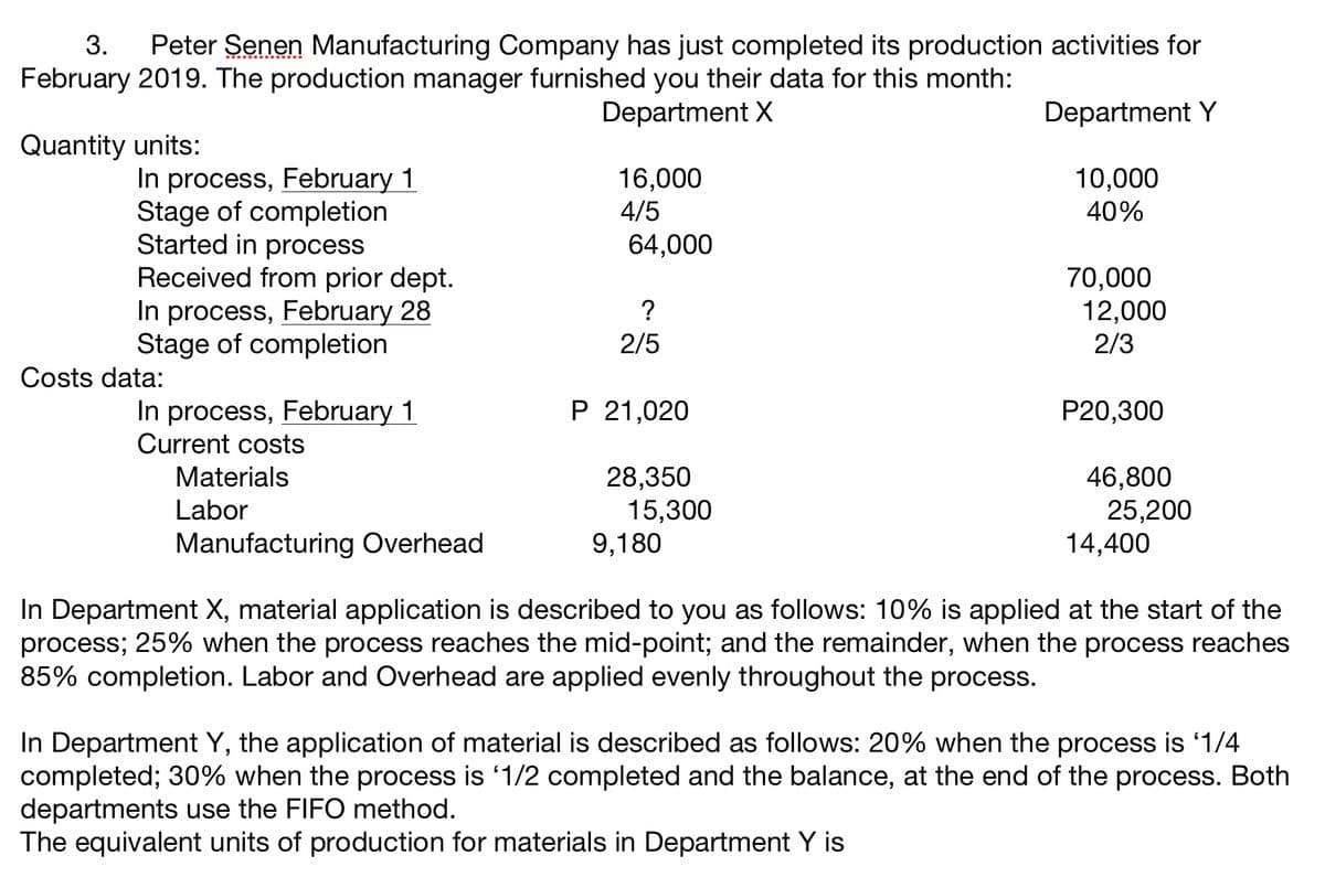 3.
Peter Senen Manufacturing Company has just completed its production activities for
February 2019. The production manager furnished you their data for this month:
Department X
Department Y
Quantity units:
In process, February 1
Stage of completion
Started in process
Received from prior dept.
In process, February 28
Stage of completion
16,000
10,000
40%
4/5
64,000
70,000
12,000
2/3
2/5
Costs data:
P 21,020
In process, February 1
Current costs
P20,300
Materials
28,350
46,800
Labor
15,300
9,180
25,200
14,400
Manufacturing Overhead
In Department X, material application is described to you as follows: 10% is applied at the start of the
process; 25% when the process reaches the mid-point; and the remainder, when the process reaches
85% completion. Labor and Overhead are applied evenly throughout the process.
In Department Y, the application of material is described as follows: 20% when the process is '1/4
completed; 30% when the process is '1/2 completed and the balance, at the end of the process. Both
departments use the FIFO method.
The equivalent units of production for materials in Department Y is
