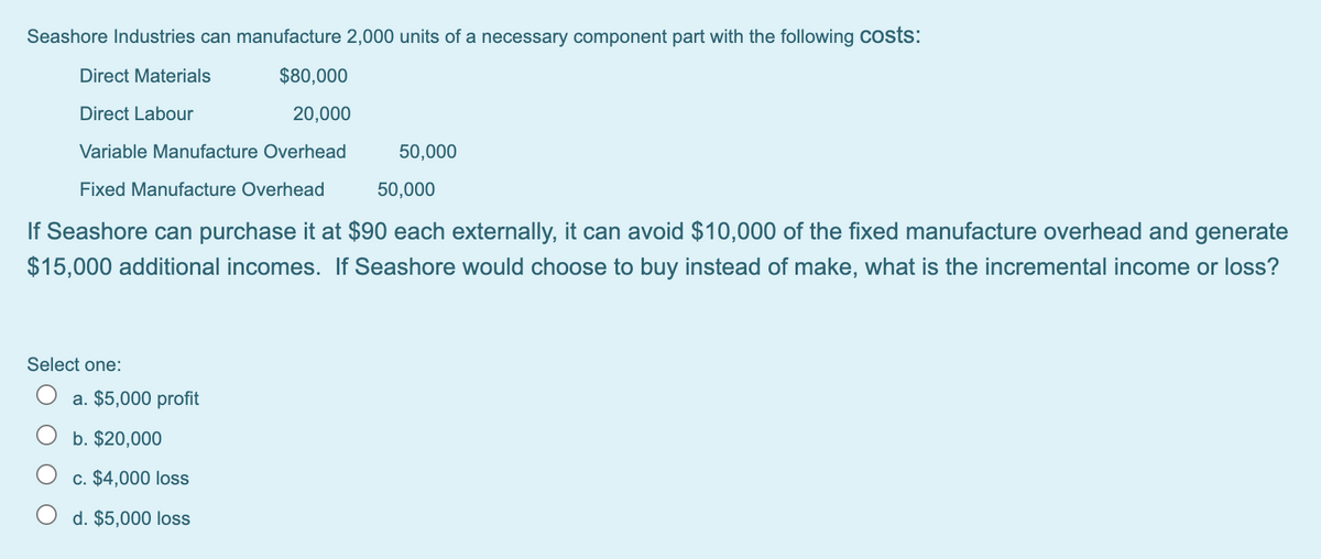 Seashore Industries can manufacture 2,000 units of a necessary component part with the following Costs:
Direct Materials
$80,000
Direct Labour
20,000
Variable Manufacture Overhead
50,000
Fixed Manufacture Overhead
50,000
If Seashore can purchase it at $90 each externally, it can avoid $10,000 of the fixed manufacture overhead and generate
$15,000 additional incomes. If Seashore would choose to buy instead of make, what is the incremental income or loss?
Select one:
a. $5,000 profit
b. $20,000
c. $4,000 loss
d. $5,000 loss
