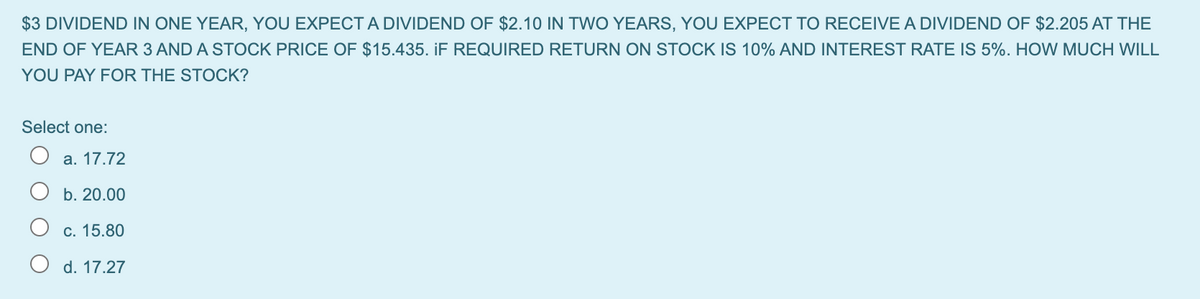 $3 DIVIDEND IN ONE YEAR, YOU EXPECTA DIVIDEND OF $2.10 IN TWO YEARS, YOU EXPECT TO RECEIVE A DIVIDEND OF $2.205 AT THE
END OF YEAR 3 AND A STOCK PRICE OF $15.435. iF REQUIRED RETURN ON STOCK IS 10% AND INTEREST RATE IS 5%. HOW MUCH WILL
YOU PAY FOR THE STOCK?
Select one:
а. 17.72
b. 20.00
С. 15.80
O d. 17.27
