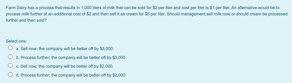 Farm Dairy has a process that results in 1,000 liters of milk that can be sold for $2 per liter and cost per liter is $1 per liter. An alternative would be to
process milk further at an additional cost of $2 and then sell it as cream for $5 per liter. Should management sell milk now or should cream be processed
further and then sold?
Select one:
a. Sell now; the company will be better off by $3,000.
b. Process further; the company will be better off by $3,000.
c. Sell now; the company will be better off by $2,000.
d. Process further; the company will be better off by $2,000
