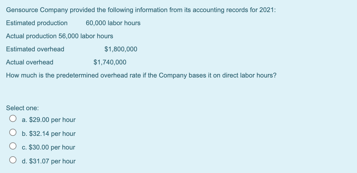 Gensource Company provided the following information from its accounting records for 2021:
Estimated production
60,000 labor hours
Actual production 56,000 labor hours
Estimated overhead
$1,800,000
Actual overhead
$1,740,000
How much is the predetermined overhead rate if the Company bases it on direct labor hours?
Select one:
O a. $29.00 per hour
b. $32.14 per hour
c. $30.00 per hour
d. $31.07 per hour
