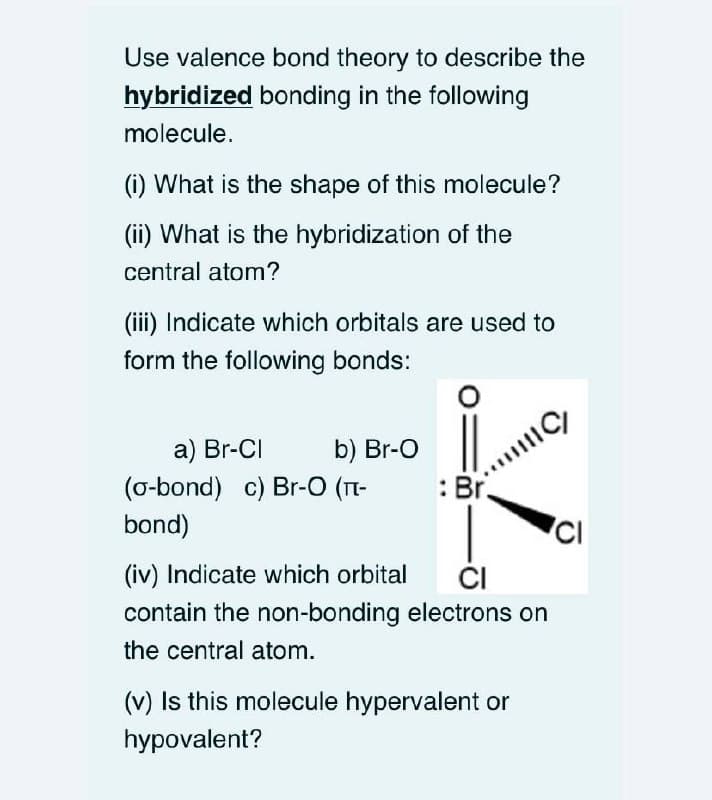 Use valence bond theory to describe the
hybridized bonding in the following
molecule.
(i) What is the shape of this molecule?
(ii) What is the hybridization of the
central atom?
(iii) Indicate which orbitals are used to
form the following bonds:
a) Br-CI
b) Br-O
(o-bond) c) Br-O (T-
bond)
: Br.
ČI
contain the non-bonding electrons on
(iv) Indicate which orbital
the central atom.
(v) Is this molecule hypervalent or
hypovalent?
