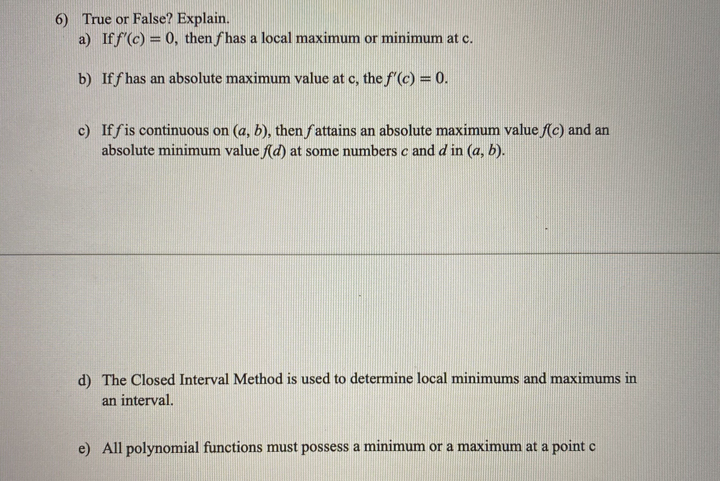 6) True or False? Explain.
a) If f'(c) = 0, then fhas a local maximum or minimum at c.
b) Iff has an absolute maximum value at c, the f'(c) = 0.
c) If fis continuous on (a, b), then fattains an absolute maximum value f(c) and an
absolute minimum value f(d) at some numbers c and d in (a, b).
