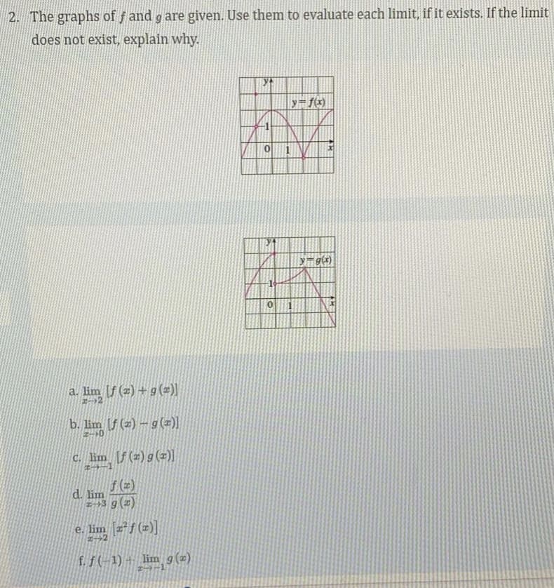 2. The graphs of f and g are given. Use them to evaluate each limit, if it exists. If the limit
does not exist, explain why.
y=g(x)
a. lim f (z) + g (=)}
b. lim (f (2) – g (z)
c. lim [f(z) g (z)]
f(=)
d. lim
E+3 g (2)
e. lim [z²f (z)]
f.f(-1) + lim g(2)
