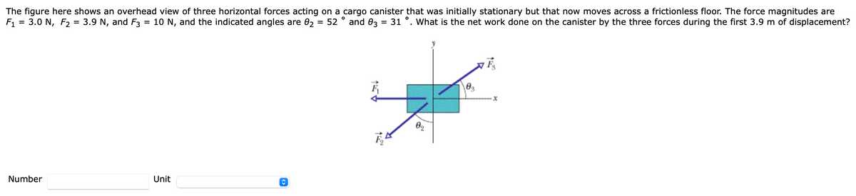The figure here shows an overhead view of three horizontal forces acting on a cargo canister that was initially stationary but that now moves across a frictionless floor. The force magnitudes are
F1
= 3.0 N, F2 = 3.9 N, and F3
= 10 N, and the indicated angles are 02 = 52 ° and 03
31 °. What is the net work done on the canister by the three forces during the first 3.9 m of displacement?
%3D
%D
Number
Unit
