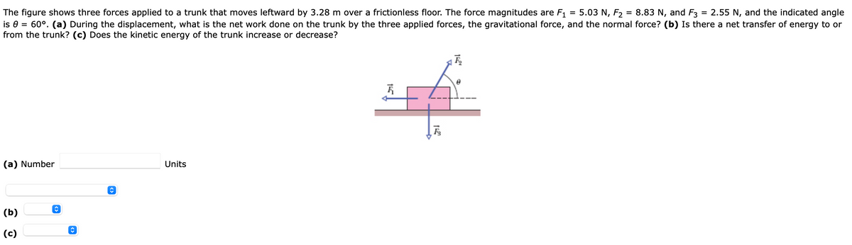2.55 N, and the indicated angle
The figure shows three forces applied to a trunk that moves leftward by 3.28 m over a frictionless floor. The force magnitudes are F1
is e = 60°. (a) During the displacement, what is the net work done on the trunk by the three applied forces, the gravitational force, and the normal force? (b) Is there a net transfer of energy to or
from the trunk? (c) Does the kinetic energy of the trunk increase or decrease?
5.03 N, F2 = 8.83 N, and F3
(a) Number
Units
(b)
(c)
