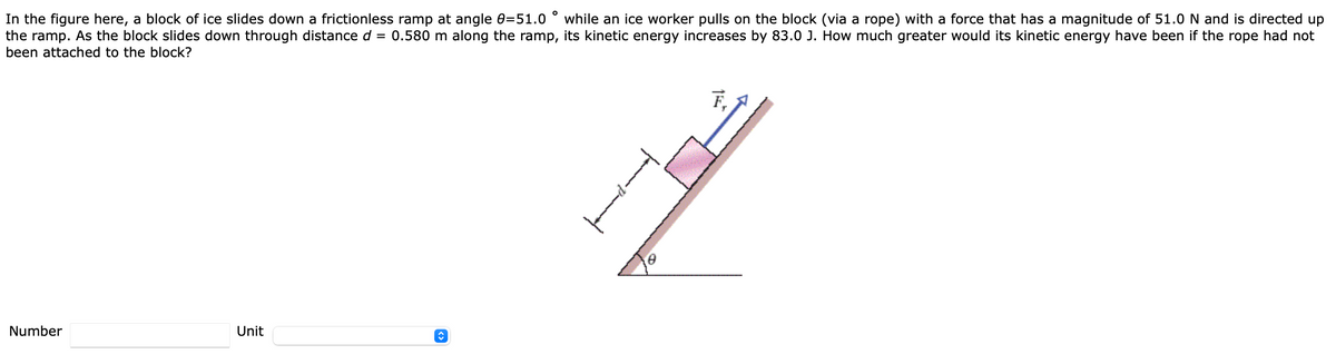 In the figure here, a block of ice slides down a frictionless ramp at angle 0=51.0
the ramp. As the block slides down through distance d = 0.580 m along the ramp, its kinetic energy increases by 83.0 J. How much greater would its kinetic energy have been if the rope had not
been attached to the block?
while an ice worker pulls on the block (via a rope) with a force that has a magnitude of 51.0N and is directed up
F,
Number
Unit
