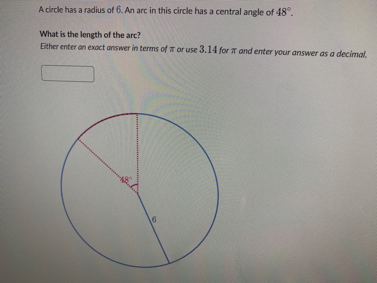 A circle has a radius of 6. An arc in this circle has a central angle of 48.
What is the length of the arc?
Either enter an exact answer in terms of T or use 3.14 for TT and enter your answer as a decimal.
6.

