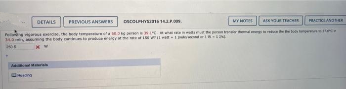 DETAILS
PREVIOUS ANSWERS
OSCOLPHYS2016 14.2.P.009.
MY NOTES
ASK YOUR TEACHER
PRACTICE ANOTHER
Following vigorous exercise, the body temperature of a 60.0 kg person is 39.1°C. At what rate in watts must the person transfer thermal energy to reduce the the body temperature to 37.0Cn
34.0 min, assuming the body continues to produce energy at the rate of 150 W? (1 watt -1 joule/second or 1 W I 1/3).
250.5
x W
Additional Materials
Reading
