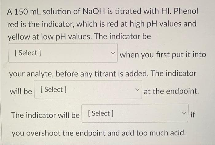 A 150 mL solution of NaOH is titrated with HI. Phenol
red is the indicator, which is red at high pH values and
yellow at low pH values. The indicator be
[ Select ]
when you first put it into
your analyte, before any titrant is added. The indicator
will be [ Select]
at the endpoint.
The indicator will be [Select]
V if
you overshoot the endpoint and add too much acid.
