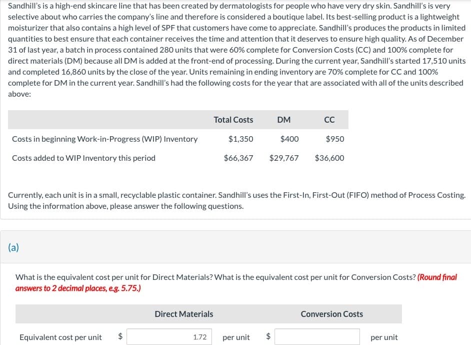 Sandhill's is a high-end skincare line that has been created by dermatologists for people who have very dry skin. Sandhill's is very
selective about who carries the company's line and therefore is considered a boutique label. Its best-selling product is a lightweight
moisturizer that also contains a high level of SPF that customers have come to appreciate. Sandhill's produces the products in limited
quantities to best ensure that each container receives the time and attention that it deserves to ensure high quality. As of December
31 of last year, a batch in process contained 280 units that were 60% complete for Conversion Costs (CC) and 100% complete for
direct materials (DM) because all DM is added at the front-end of processing. During the current year, Sandhill's started 17,510 units
and completed 16,860 units by the close of the year. Units remaining in ending inventory are 70% complete for CC and 100%
complete for DM in the current year. Sandhill's had the following costs for the year that are associated with all of the units described
above:
Costs in beginning Work-in-Progress (WIP) Inventory
Costs added to WIP Inventory this period
(a)
Equivalent cost per unit
Total Costs
tA
Currently, each unit is in a small, recyclable plastic container. Sandhill's uses the First-In, First-Out (FIFO) method of Process Costing.
Using the information above, please answer the following questions.
Direct Materials
1.72
$1,350
$400
$66,367 $29,767
DM
What is the equivalent cost per unit for Direct Materials? What is the equivalent cost per unit for Conversion Costs? (Round final
answers to 2 decimal places, e.g. 5.75.)
tA
CC
per unit $
$950
$36,600
Conversion Costs
per unit