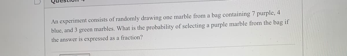 An experiment consists of randomly drawing one marble from a bag containing 7 purple, 4
blue, and 3 green marbles. What is the probability of selecting a purple marble from the bag if
the answer is expressed as a fraction?
