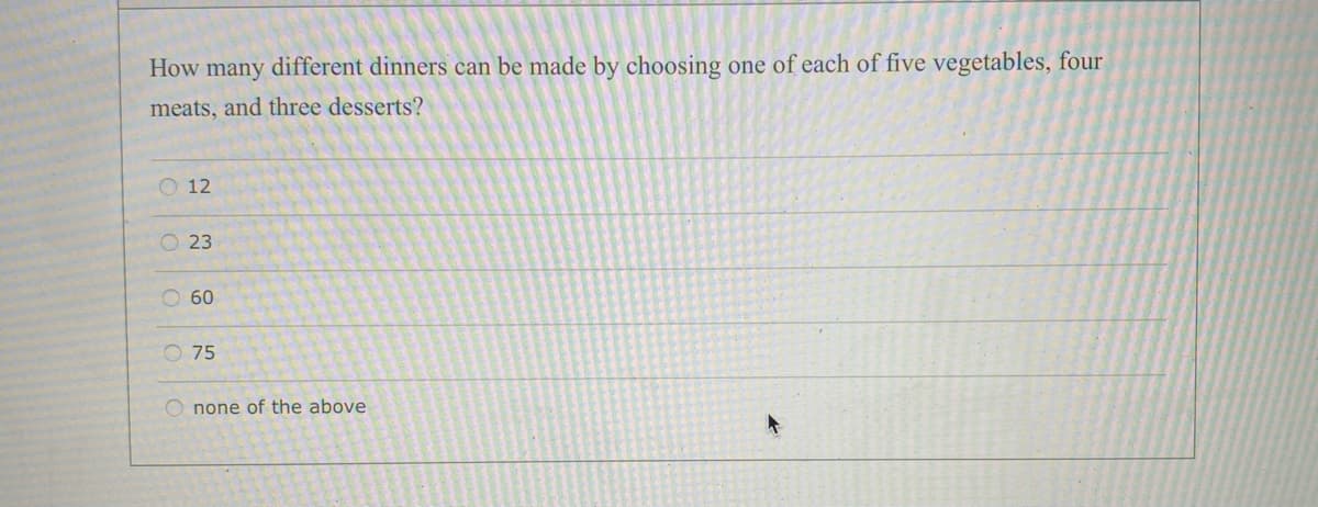 How many different dinners can be made by choosing one of each of five vegetables, four
meats, and three desserts?
O 12
O 23
O 60
O 75
O none of the above
