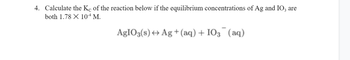 4. Calculate the Kc of the reaction below if the equilibrium concentrations of Ag and IO; are
both 1.78 X 104 M.
AgIO3(s) + Ag + (aq) + IO3¯(aq)
