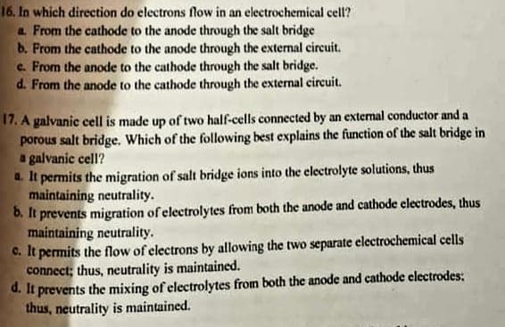 16. In which direction do electrons flow in an electrochemical cell?
a From the cathode to the anode through the salt bridge
b. From the cathode to the anode through the external circuit.
c. From the anode to the cathode through the salt bridge.
d. From the anode to the cathode through the external circuit.
17. A galvanic cell is made up of two half-cells connected by an external conductor and a
porous salt bridge. Which of the following best explains the function of the salt bridge in
a galvanic cell?
a. It permits the migration of salt bridge ions into the electrolyte solutions, thus
maintaining neutrality.
6. It prevents migration of electrolytes from both the anode and cathode electrodes, thus
maintaining neutrality.
C. It permits the flow of electrons by allowing the two separate electrochemical cells
connect; thus, neutrality is maintained.
d. It prevents the mixing of electrolytes from both the anode and cathode electrodes:
thus, neutrality is maintained.
