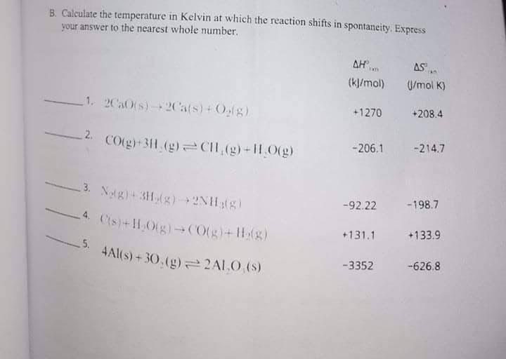 B. Calculate the temperature in Kelvin at which the reaction shifts in spontaneity. Express
your answer to the nearest whole number.
AH n
AS
(k]/mol)
U/mol K)
1. 2CaOts)+ 2Cats)+Olg)
+1270
+208.4
-206.1
-214.7
CO(g)-311 (g) CIH,(g) 11,0(g)
3. Ng)+3H(g) 2NH3(g)
-198.7
-92.22
4. Cts)+H,Otg)CO(g)+H(g)
+133.9
+131.1
5.
4Al(s) + 30,(g)=2Al.0.(S)
-626.8
-3352
