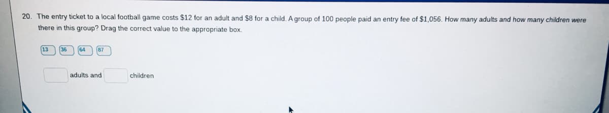 20. The entry ticket to a local football game costs $12 for an adult and $8 for a child. A group of 100 people paid an entry fee of $1,056. How many adults and how many children were
there in this group? Drag the correct value to the appropriate box.
64
87
adults and
children
