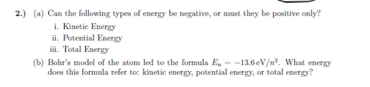 2.) (a) Can the following types of energy be negative, or must they be positive only?
i. Kinetic Energy
ii. Potential Energy
iii. Total Energy
-13.6 eV/n². What energy
(b) Bohr's model of the atom led to the formula En
does this formula refer to: kinetic energy, potential energy, or total energy?