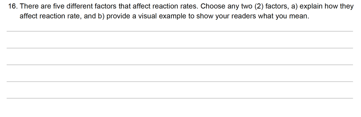 16. There are five different factors that affect reaction rates. Choose any two (2) factors, a) explain how they
affect reaction rate, and b) provide a visual example to show your readers what you mean.
