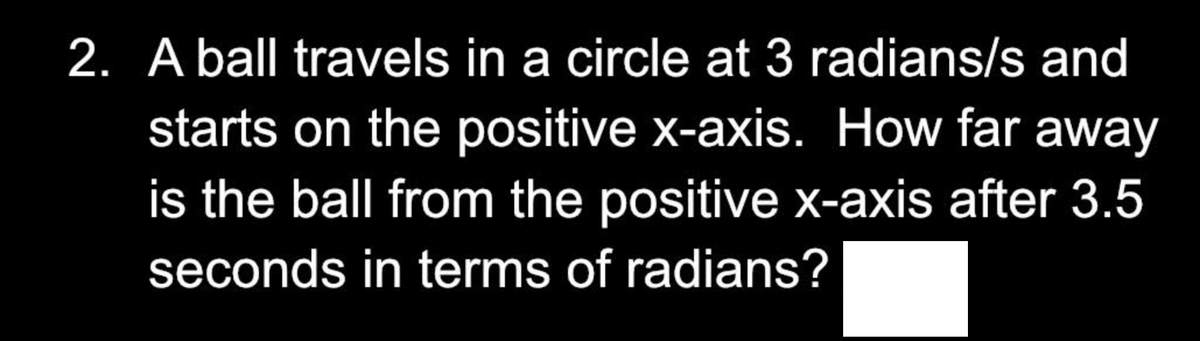 2. A ball travels in a circle at 3 radians/s and
starts on the positive x-axis. How far away
is the ball from the positive x-axis after 3.5
seconds in terms of radians?