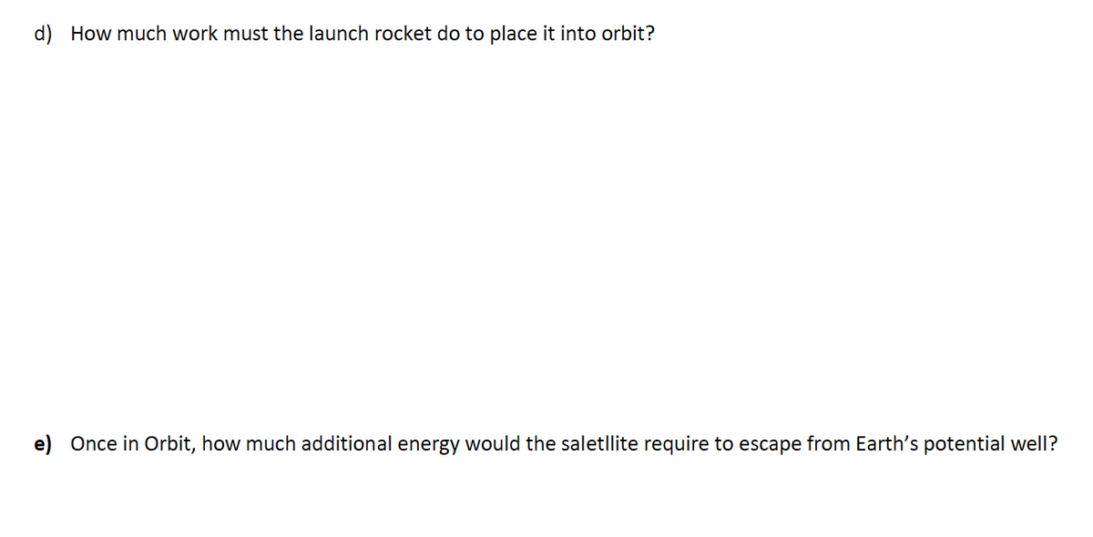 d) How much work must the launch rocket do to place it into orbit?
e) Once in Orbit, how much additional energy would the saletllite require to escape from Earth's potential well?
