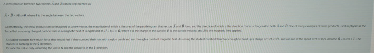 A cross product between two vectors A and B can be represented as
A B-AB sine, where e is the angle between the two vectors.
Geometrically, the cross product can be imagined as a new vector, the magnitude of which is the area of the parallelogram that vectors A and B form, and the direction of which is the direction that is orthogonal to both A and B. One of many examples of cross products used in physics is the
force that a moving charged particle feeis in a magnetic field. It is expressed as F - qö × B where q is the charge of the particle, i is the particle velocity, and Bis the magnetic field applied.
A student wonders how much force they would feel if they combed their hair with a nylon comb and ran through a constant magnetic field. Assuming the student combed theirhair enough to build upa charge of 1.21×10°C and can run at the speed of 9.19 m/s. Assume B- 0.693T1. The
student is running in the y direction.
Provide the value only, assuming the unit is N and the answer is in the i direction.
