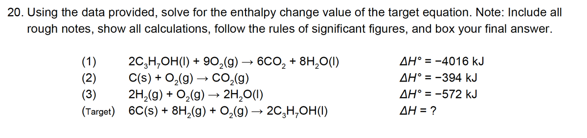 20. Using the data provided, solve for the enthalpy change value of the target equation. Note: Include all
rough notes, show all calculations, follow the rules of significant figures, and box your final answer.
AH° = -4016 kJ
20,H,OH(1) + 90,(g) –
C(s) + O,(g) → CO,(g)
2H,(g) + O,(g)
(1)
→ 6CO, + 8H,0(1)
(2)
AH° = -394 kJ
(3)
→ 2H,0(1)
AH° = -572 kJ
(Target) 6C(s) + 8H,(g) + O,(g) → 2C,H,OH(1)
ΔΗ- ?
