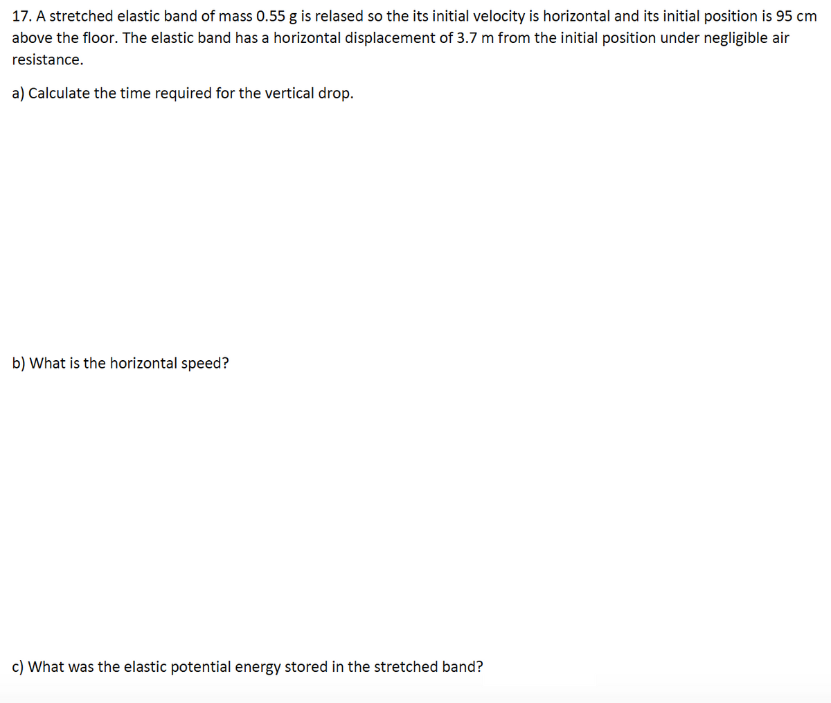 17. A stretched elastic band of mass 0.55 g is relased so the its initial velocity is horizontal and its initial position is 95 cm
above the floor. The elastic band has a horizontal displacement of 3.7 m from the initial position under negligible air
resistance.
a) Calculate the time required for the vertical drop.
b) What is the horizontal speed?
c) What was the elastic potential energy stored in the stretched band?
