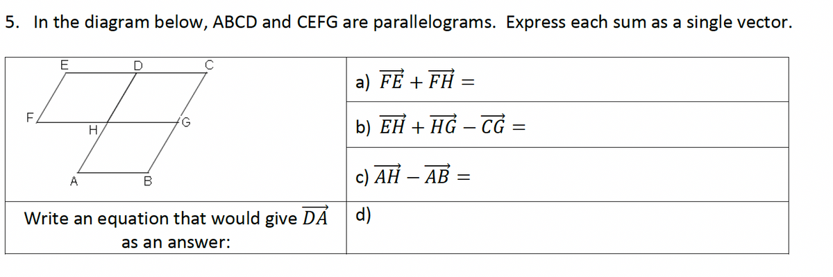 5. In the diagram below, ABCD and CEFG are parallelograms. Express each sum as a single vector.
E
F
G
H
a) FE + FH =
b) EH + HG-CG =
A
B
Write an equation that would give DA
as an answer:
c) AH – AB
=
d)