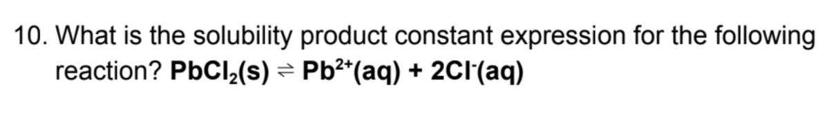 10. What is the solubility product constant expression for the following
reaction? PBCI2(s) = Pb²*(aq) + 2CI(aq)
