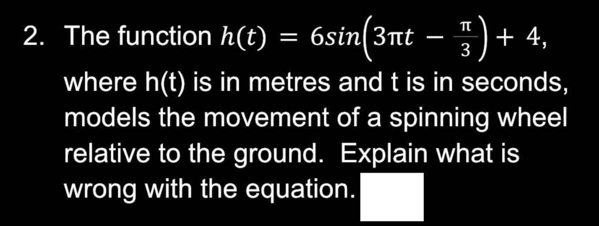 2. The function h(t) = 6sin(3ât − ³ ) + 4,
3
where h(t) is in metres and t is in seconds,
models the movement of a spinning wheel
relative to the ground. Explain what is
wrong with the equation.
