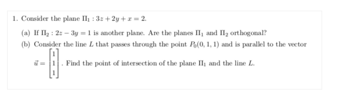 1. Consider the plane II1 : 3z + 2y + x = 2.
(a) If II2 : 2z – 3y = 1 is another plane. Are the planes II1 and II2 orthogonal?
(b) Consider the line L that passes through the point Po(0, 1, 1) and is parallel to the vector
ŭ = |1. Find the point of intersection of the plane IIl¡ and the line L.

