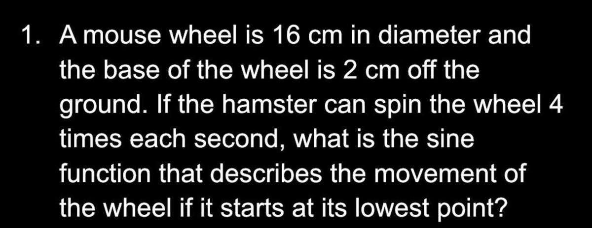 1. A mouse wheel is 16 cm in diameter and
the base of the wheel is 2 cm off the
ground. If the hamster can spin the wheel 4
times each second, what is the sine
function that describes the movement of
the wheel if it starts at its lowest point?