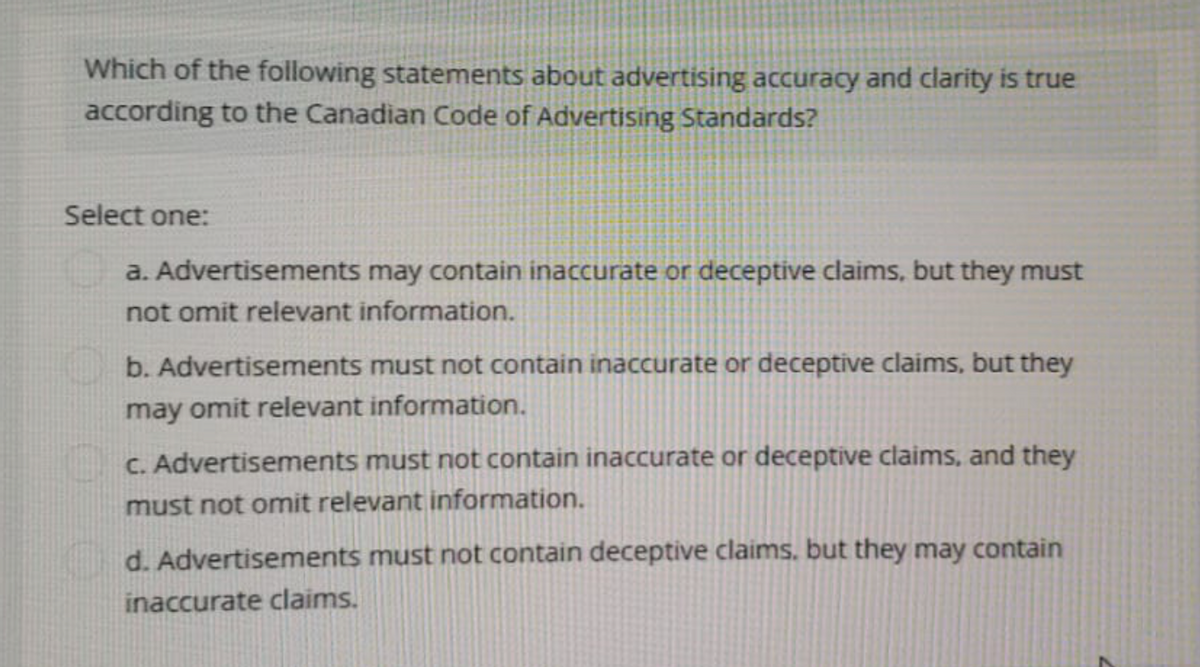 Which of the following statements about advertising accuracy and clarity is true
according to the Canadian Code of Advertising Standards?
Select one:
a. Advertisements may contain inaccurate or deceptive claims, but they must
not omit relevant information.
b. Advertisements must not contain inaccurate or deceptive claims, but they
may omit relevant information.
c. Advertisements must not contain inaccurate or deceptive claims, and they
must not omit relevant information.
d. Advertisements must not contain deceptive claims, but they may contain
inaccurate claims.