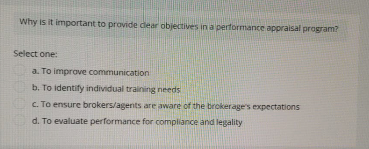 Why is it important to provide clear objectives in a performance appraisal program?
Select one:
a. To improve communication
b. To identify individual training needs
c. To ensure brokers/agents are aware of the brokerage's expectations
d. To evaluate performance for compliance and legality
