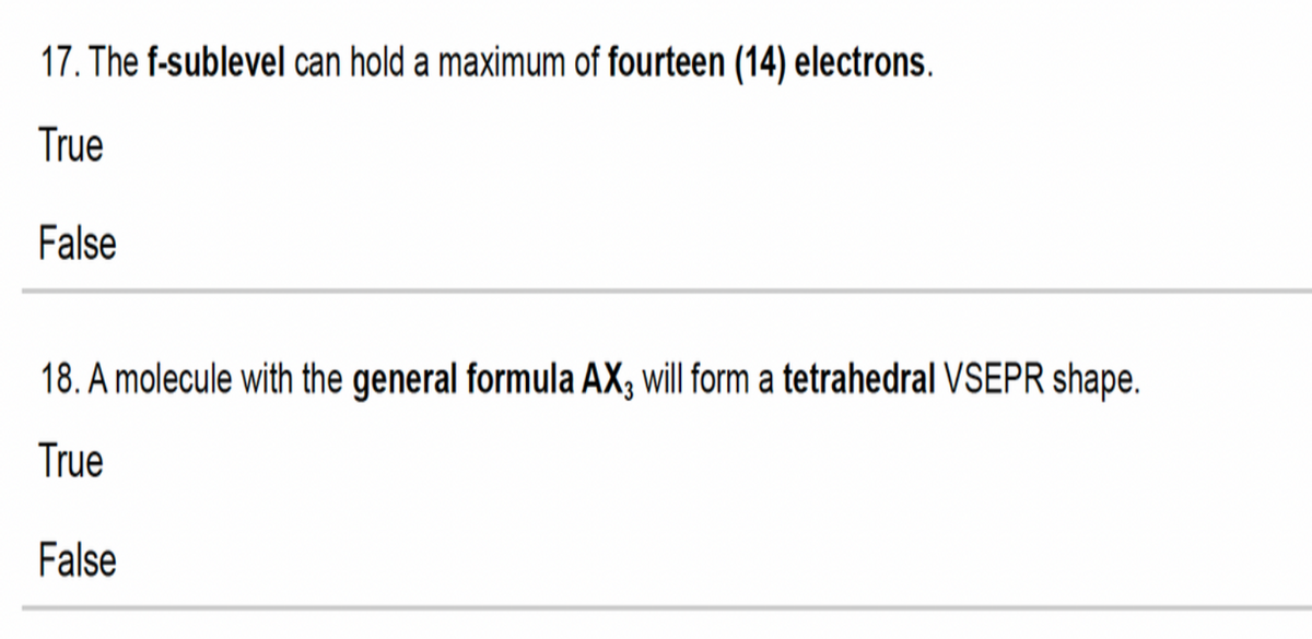 17. The f-sublevel can hold a maximum of fourteen (14) electrons.
True
False
18. A molecule with the general formula AX, will form a tetrahedral VSEPR shape.
True
False
