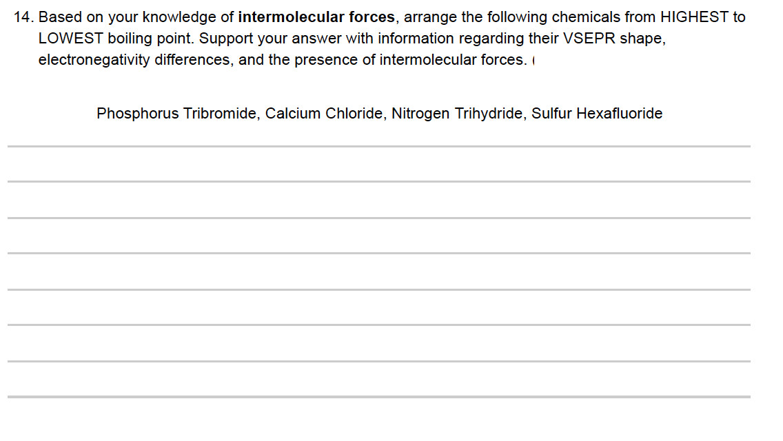 14. Based on your knowledge of intermolecular forces, arrange the following chemicals from HIGHEST to
LOWEST boiling point. Support your answer with information regarding their VSEPR shape,
electronegativity differences, and the presence of intermolecular forces. I
Phosphorus Tribromide, Calcium Chloride, Nitrogen Trihydride, Sulfur Hexafluoride
