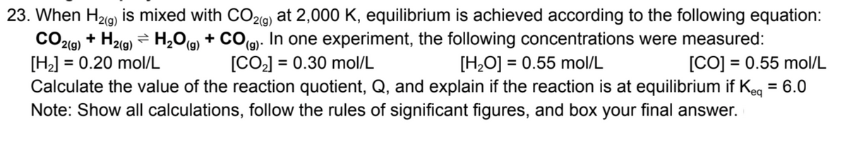 23. When H29) is mixed with CO29) at 2,000 K, equilibrium is achieved according to the following equation:
CO219) + H21g) = H,0g) + CO(g). In one experiment, the following concentrations were measured:
[H2] = 0.20 mol/L
Calculate the value of the reaction quotient, Q, and explain if the reaction is at equilibrium if Keg = 6.0
Note: Show all calculations, follow the rules of significant figures, and box your final answer.
2(g)
(6),
[CO2] = 0.30 mol/L
[CO] = 0.55 mol/L
[H,O] = 0.55 mol/L
