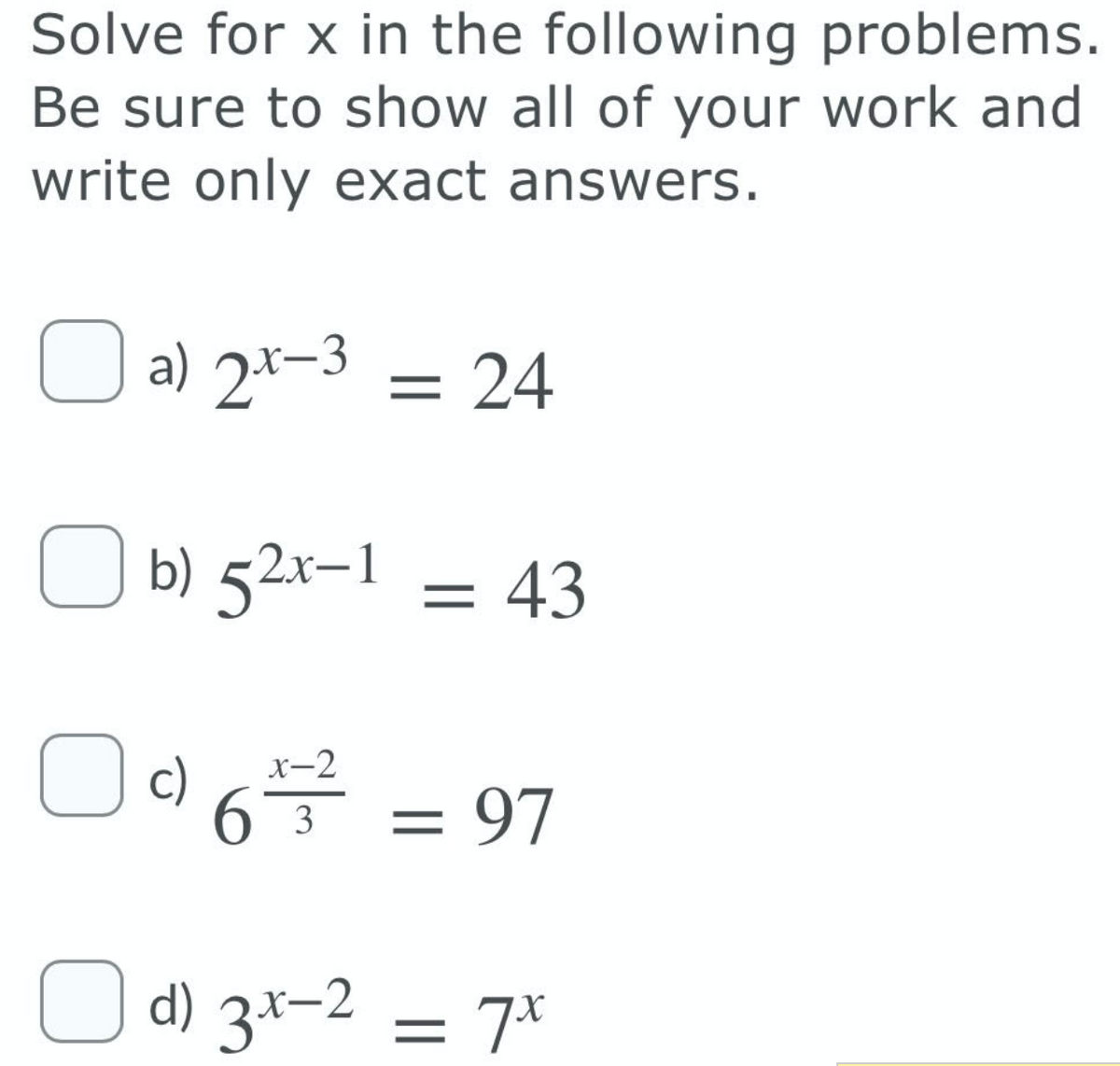 Solve for x in the following problems.
Be sure to show all of your work and
write only exact answers.
O a) 2*-3
= 24
b) 52x-1 = 43
c) 6 = 97
x-2
O d) 3x-2 = 7*
