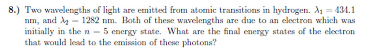 8.) Two wavelengths of light are emitted from atomic transitions in hydrogen. A₁ = 434.1
nm, and X₂ = 1282 nm. Both of these wavelengths are due to an electron which was
initially in the n = 5 energy state. What are the final energy states of the electron
that would lead to the emission of these photons?