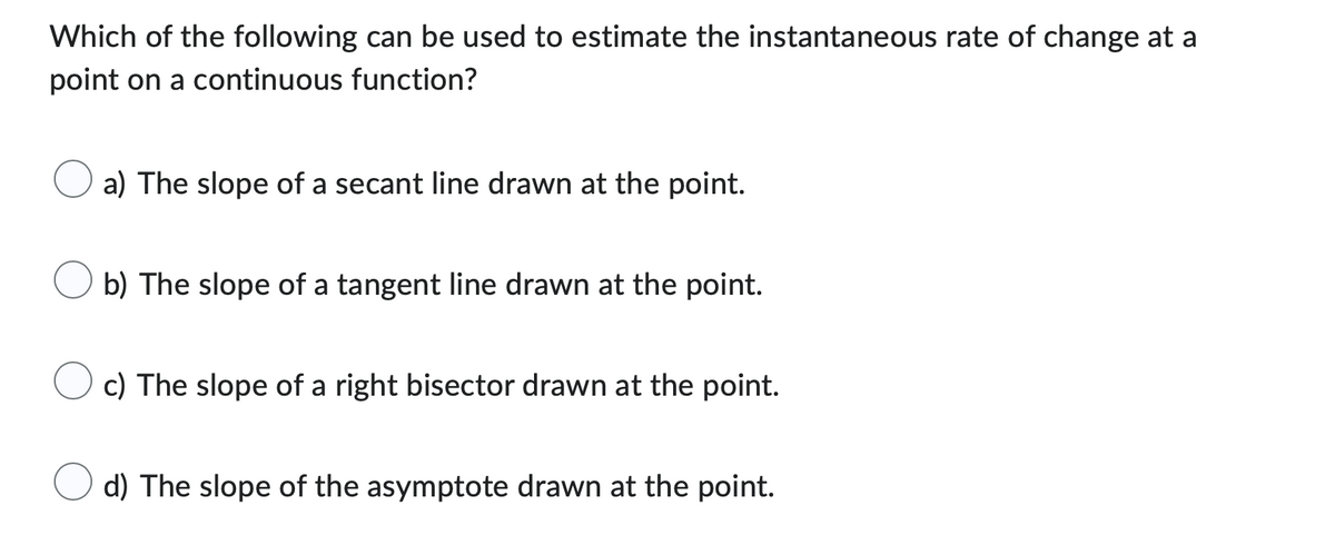 Which of the following can be used to estimate the instantaneous rate of change at a
point on a continuous function?
a) The slope of a secant line drawn at the point.
b) The slope of a tangent line drawn at the point.
c) The slope of a right bisector drawn at the point.
d) The slope of the asymptote drawn at the point.