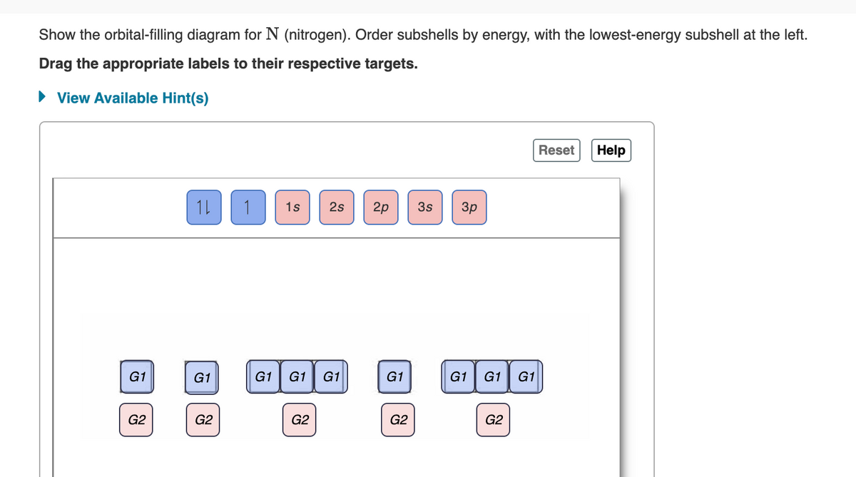 Show the orbital-filling diagram for N (nitrogen). Order subshells by energy, with the lowest-energy subshell at the left.
Drag the appropriate labels to their respective targets.
View Available Hint(s)
Reset
Help
1s 2s
2p 3s
G1 G1 G1
G1
G2
G1
G2
1L 1
G1
G2
G2
3p
G1 G1 G1
G2