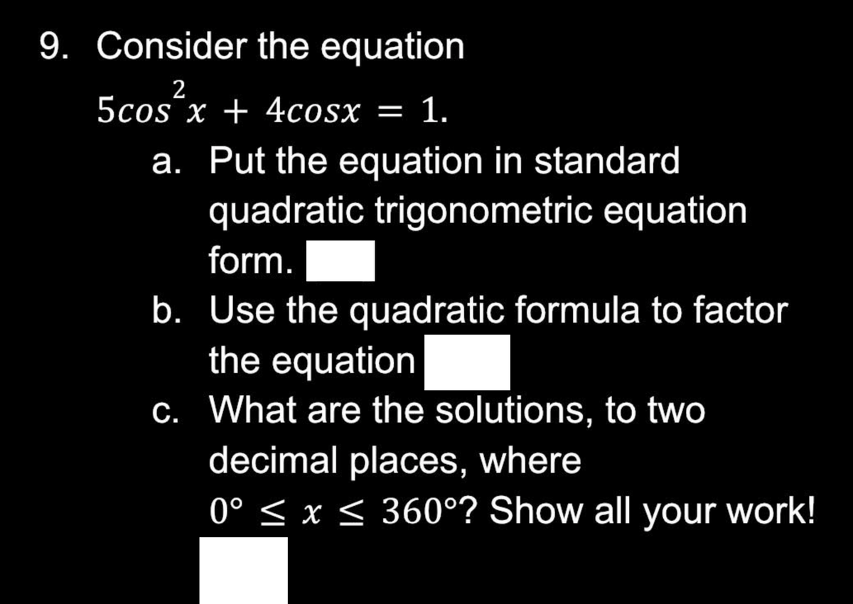 9. Consider the equation
2
5cos x + 4cosx = 1.
a. Put the equation in standard
quadratic trigonometric equation
form.
b. Use the quadratic formula to factor
the equation
c. What are the solutions, to two
decimal places, where
0° ≤ x ≤ 360°? Show all your work!