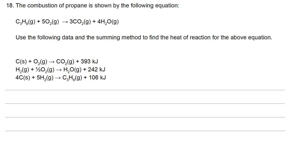 18. The combustion of propane is shown by the following equation:
C,H;(g) + 50,(g)
→ 3CO,(g) + 4H,0(g)
Use the following data and the summing method to find the heat of reaction for the above equation.
C(s) + O2(g) → CO,(g) + 393 kJ
H,(g) + ½0,(g) → H,0(g) + 242 kJ
4C(s) + 5H,(g) → C,H,(g) + 106 kJ
