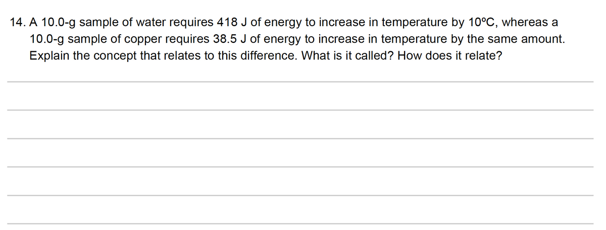 14. A 10.0-g sample of water requires 418 J of energy to increase in temperature by 10°C, whereas a
10.0-g sample of copper requires 38.5 J of energy to increase in temperature by the same amount.
Explain the concept that relates to this difference. What is it called? How does it relate?

