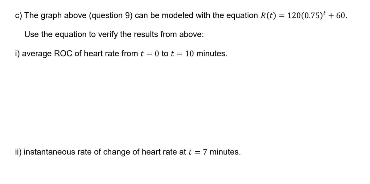 c) The graph above (question 9) can be modeled with the equation R(t) = 120(0.75) + 60.
Use the equation to verify the results from above:
i) average ROC of heart rate from t = 0 to t = 10 minutes.
ii) instantaneous rate of change of heart rate at t = 7 minutes.
