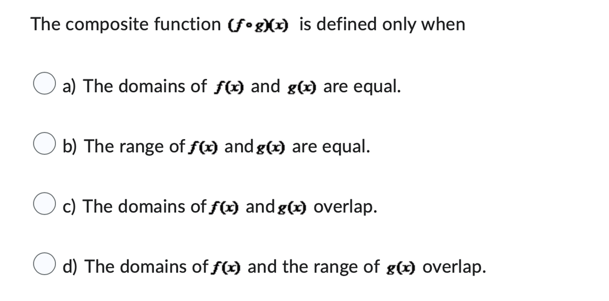 The composite function (fog)(x) is defined only when
a) The domains of f(x) and g(x) are equal.
b) The range of f(x) and g(x) are equal.
c) The domains of f(x) and g(x) overlap.
d) The domains of f(x) and the range of g(x) overlap.